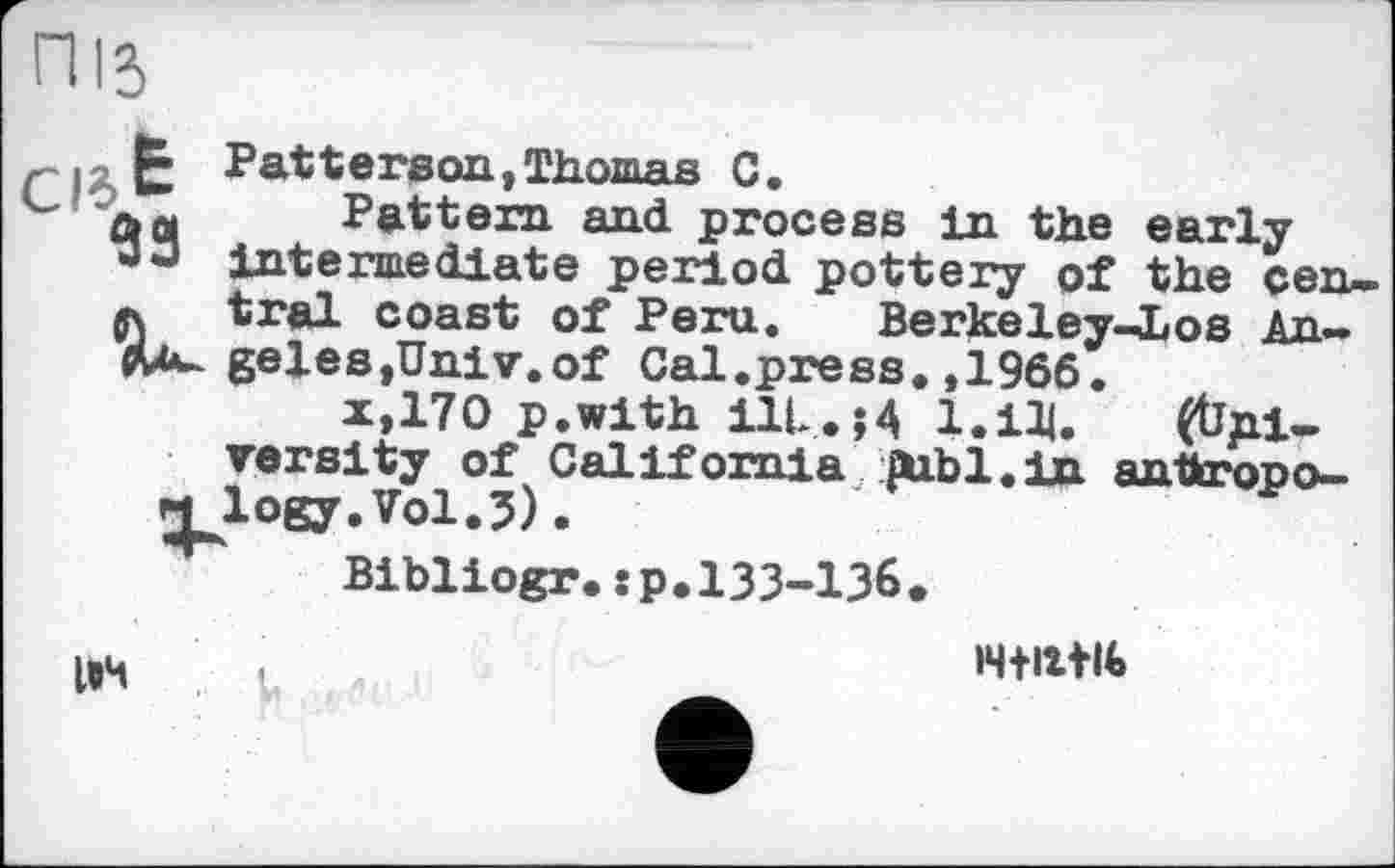 ﻿niî,
93
Patterson,Thomas C.
Pattern and process in the early intermediate period pottery of the central coast of Peru. Berkeley-ios An~ geleSjUniv.of Cal.press.,1966.
x,170 p.with ilL.H І.іЩ. (tipi-versity of California publ.in antkropo-
Bibliogr. : p. 133-136
